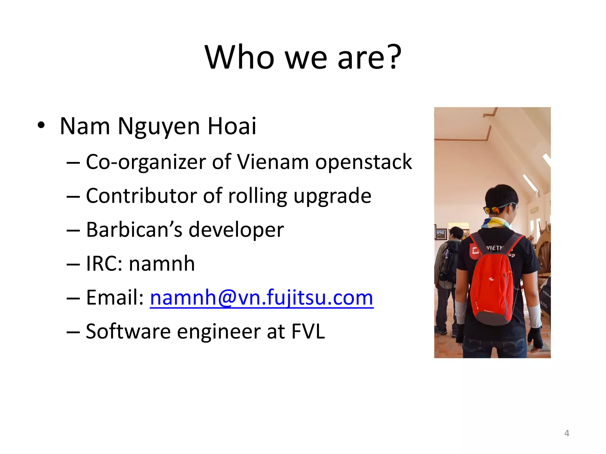 Who	we	are?
• Nam	Nguyen	Hoai
– Co-organizer	of	Vienam openstack
– Contributor	of	rolling	upgrade
– Barbican’s	developer
– IRC:	namnh
– Email:	namnh@vn.fujitsu.com
– Software	engineer	at	FVL
4
 