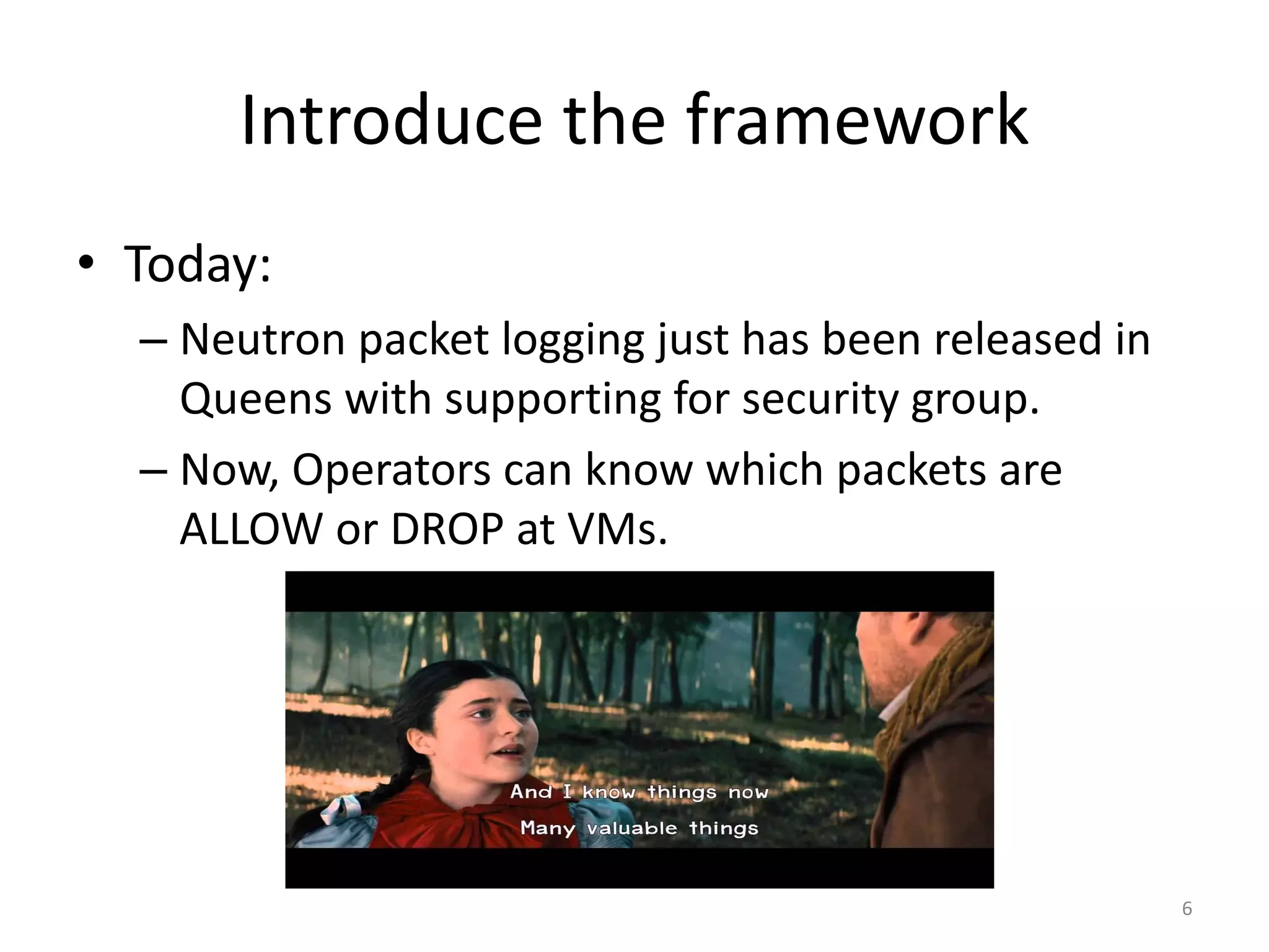 Introduce	the	framework
• Today:	
– Neutron	packet	logging	just	has	been	released	in	
Queens	with	supporting	for	security	group.
– Now,	Operators	can	know	which	packets	are	
ALLOW	or	DROP	at	VMs.
6
 