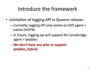 Introduce	the	framework
• Limitation	of	logging	API	in	Queens	release:
– Currently,	logging	API	only	works	on	OVS	agent	+	
native	OVSFW.
– In	future,	logging	api will	support	for	Linuxbridge
agent	+	Iptables
– We	don’t	have	any	plan	to	support	
iptables_hybrid.
16
 