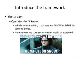 Introduce	the	framework
• Yesterday:
– Operator	don’t	know:
• Which,	where,	when,	…	packets	are	ALLOW	or	DROP	by	
security	policy.
• No	way	to	make	sure	security	rules	works	as	expected.
5
 