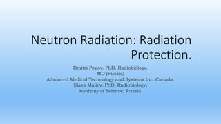 Neutron Radiation: Radiation
Protection.
Dmitri Popov. PhD, Radiobiology.
MD (Russia)
Advanced Medical Technology and Systems Inc. Canada.
Slava Maliev, PhD, Radiobiology,
Academy of Science, Russia.
 
