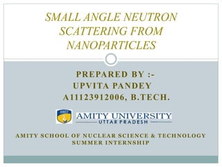 SMALL ANGLE NEUTRON 
SCATTERING FROM 
NANOPARTICLES 
PREPARED BY : - 
UPVITA PANDEY 
A11123912006, B.TECH. 
AMITY SCHOOL OF NUCLEAR SCIENCE & TECHNOLOGY 
SUMMER INTERNSHIP 
 