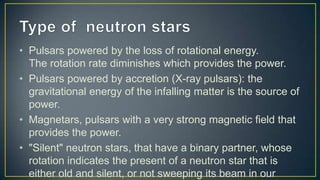 • Pulsars powered by the loss of rotational energy.
  The rotation rate diminishes which provides the power.
• Pulsars powered by accretion (X-ray pulsars): the
  gravitational energy of the infalling matter is the source of
  power.
• Magnetars, pulsars with a very strong magnetic field that
  provides the power.
• "Silent" neutron stars, that have a binary partner, whose
  rotation indicates the present of a neutron star that is
  either old and silent, or not sweeping its beam in our
 