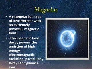 Magnetar
• A magnetar is a type
of neutron star with
an extremely
powerful magnetic
field.
• The magnetic field
decay powers the
emission of high-
energy
electromagnetic
radiation, particularly
X-rays and gamma
rays.
 