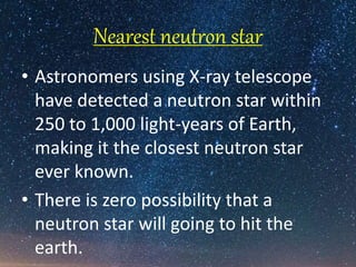 Nearest neutron star
• Astronomers using X-ray telescope
have detected a neutron star within
250 to 1,000 light-years of Earth,
making it the closest neutron star
ever known.
• There is zero possibility that a
neutron star will going to hit the
earth.
 
