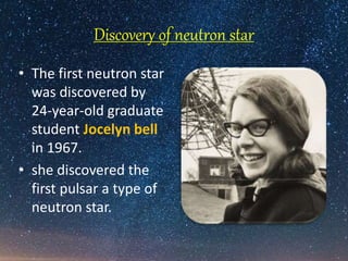 Discovery of neutron star
• The first neutron star
was discovered by
24-year-old graduate
student Jocelyn bell
in 1967.
• she discovered the
first pulsar a type of
neutron star.
 