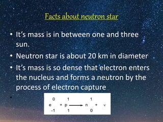 Facts about neutron star
• It’s mass is in between one and three
sun.
• Neutron star is about 20 km in diameter
• It’s mass is so dense that electron enters
the nucleus and forms a neutron by the
process of electron capture
• e + p
 