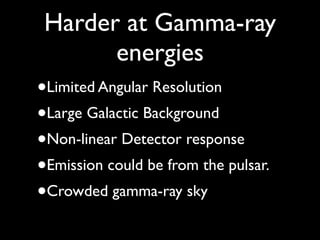 Harder at Gamma-ray
energies
•Limited Angular Resolution
•Large Galactic Background
•Non-linear Detector response
•Emission could be from the pulsar.
•Crowded gamma-ray sky
 