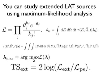 You can study extended LAT sources
using maximum-likelihood analysis
ering events). The likelihood function
d emission:
L =
Y
j
✓
kj
j e ✓j
kj!
.
tion and energy bins, kj are the counts
ts predicted in the same bin.
re computed by integrating the di↵ere
~⌦0
at a time t0
. The dispersion is written as P(E0
, t0
, ~⌦0
|E, t, ~⌦). It repre
probability and is therefore normalized such that
Z Z Z
dEd⌦dtP(E0
, t0
, ~⌦0
|E, t, ~⌦) = 1
Therefore, P(E0
, t0
, ~⌦0
|E, t, ~⌦) has units of 1/energy/SA/time
The convolution of the model a source with the IRFs produces the expec
ferential counts (counts per unit energy/time/SA) that are reconstructed to
energy E0
at a position ~⌦0
and at a time t0
:
⌧(E0
, ~⌦0
, t0
| ) =
Z Z Z
dE d⌦ dt F(E, t, ~⌦| )✏(E, t, ~⌦)P(E0
, t0
, ~⌦0
|E, t, ~⌦)
Here, this integral is performed over all energies, SAs, and times.
For LAT analysis, we conventionally make the simplifying assumption t
Here, j refers to a sum over position and energy bins, kj a
bin j, and ✓j are the model counts predicted in the same b
The model counts in bin j are computed by integrat
counts over the bin:
✓ij =
Z
j
dE d⌦ dt ⌧(E, ~⌦, t| i).
Here, j represents the integral over the jth position/energ
source, i refers to the parameters deﬁning the ith source, a
1 0
plicated hypothesis and H0 th
mpare the likelihood when ass
ended spatial model:
TSext = 2 log(Lext/Lps).
n be written as:
L = L( ).
ysis, one typically ﬁts parameters of a model
ction of the parameters of the model.
max = arg maxL( )
 