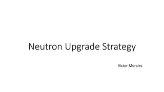 Neutron Upgrade Strategy
Victor Morales
 