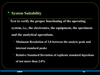  System Suitability
Test to verify the proper functioning of the operating
system, i.e., the electronics, the equipment, the specimens
and the analytical operations.
 Minimum Resolution of 3.0 between the analyte peak and
internal standard peaks
 Relative Standard Deviation of replicate standard injections
of not more than 2.0%
10
2009
 