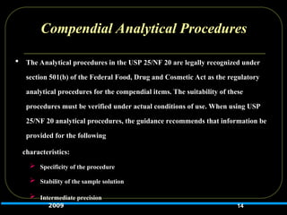 Compendial Analytical Procedures
 The Analytical procedures in the USP 25/NF 20 are legally recognized under
section 501(b) of the Federal Food, Drug and Cosmetic Act as the regulatory
analytical procedures for the compendial items. The suitability of these
procedures must be verified under actual conditions of use. When using USP
25/NF 20 analytical procedures, the guidance recommends that information be
provided for the following
characteristics:
 Specificity of the procedure
 Stability of the sample solution
 Intermediate precision
14
2009
 