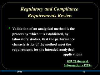 Regulatory and Compliance
Requirements Review
 Validation of an analytical method is the
process by which it is established, by
laboratory studies, that the performance
characteristics of the method meet the
requirements for the intended analytical
applications
16
USP 23 General
Information <1225>
2009
 