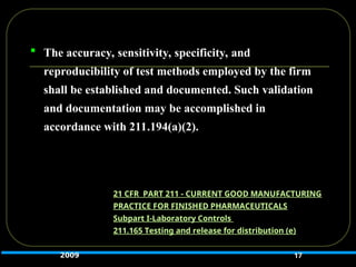  The accuracy, sensitivity, specificity, and
reproducibility of test methods employed by the firm
shall be established and documented. Such validation
and documentation may be accomplished in
accordance with 211.194(a)(2).
17
21 CFR PART 211 - CURRENT GOOD MANUFACTURING
PRACTICE FOR FINISHED PHARMACEUTICALS
Subpart I-Laboratory Controls
211.165 Testing and release for distribution (e)
2009
 