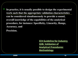  In practice, it is usually possible to design the experimental
work such that the appropriate validation characteristics
can be considered simultaneously to provide a sound,
overall knowledge of the capabilities of the analytical
procedure, for instance: Specificity, Linearity, Range,
Accuracy, and
Precision.
19
ICH Guideline for Industry
Q2B, Validation of
Analytical Procedures:
Methodology
2009
 