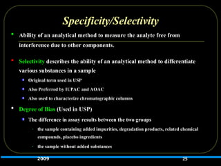 Specificity/Selectivity
 Ability of an analytical method to measure the analyte free from
interference due to other components.
 Selectivity describes the ability of an analytical method to differentiate
various substances in a sample
Original term used in USP
Also Preferred by IUPAC and AOAC
Also used to characterize chromatographic columns
 Degree of Bias (Used in USP)
The difference in assay results between the two groups
- the sample containing added impurities, degradation products, related chemical
compounds, placebo ingredients
- the sample without added substances
25
2009
 