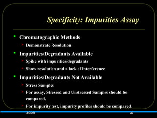 Specificity: Impurities Assay
 Chromatographic Methods
 Demonstrate Resolution
 Impurities/Degradants Available
 Spike with impurities/degradants
 Show resolution and a lack of interference
 Impurities/Degradants Not Available
 Stress Samples
 For assay, Stressed and Unstressed Samples should be
compared.
 For impurity test, impurity profiles should be compared.
26
2009
 