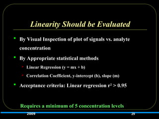 Linearity Should be Evaluated
 By Visual Inspection of plot of signals vs. analyte
concentration
 By Appropriate statistical methods
 Linear Regression (y = mx + b)
 Correlation Coefficient, y-intercept (b), slope (m)
 Acceptance criteria: Linear regression r2
> 0.95
Requires a minimum of 5 concentration levels
29
2009
 