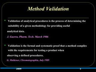 Method Validation
 Validation of analytical procedures is the process of determining the
suitability of a given methodology for providing useful
analytical data.
J. Guerra, Pharm. Tech. March 1986
 Validation is the formal and systematic proof that a method compiles
with the requirements for testing a product when
observing a defined procedures.
G. Maldener, Chromatographia, July 1989
3
2009
 