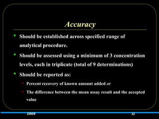 Accuracy
 Should be established across specified range of
analytical procedure.
 Should be assessed using a minimum of 3 concentration
levels, each in triplicate (total of 9 determinations)
 Should be reported as:
 Percent recovery of known amount added or
 The difference between the mean assay result and the accepted
value
32
2009
 