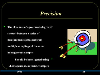 Precision
 The closeness of agreement (degree of
scatter) between a series of
measurements obtained from
multiple samplings of the same
homogeneous sample.

Should be investigated using
homogeneous, authentic samples
.
34
2009
 