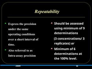 Repeatability
 Express the precision
under the same
operating conditions
over a short interval of
time.
 Also referred to as
Intra-assay precision
36
Should be assessed
using minimum of 9
determinations
(3 concentrations/ 3
replicates) or
or
Minimum of 6
determinations at
the 100% level.
2009
 