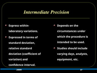Intermediate Precision
37
Express within-
laboratory variations.
Expressed in terms of
standard deviation,
relative standard
deviation (coefficient of
variation) and
confidence interval.
Depends on the
circumstances under
which the procedure is
intended to be used.
Studies should include
varying days, analysts,
equipment, etc.
2009
 
