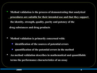  Method validation is the process of demonstrating that analytical
procedures are suitable for their intended use and that they support
the identity, strength, quality, purity and potency of the
drug substances and drug products
 Method validation is primarily concerned with:
identification of the sources of potential errors
quantification of the potential errors in the method
 An method validation describes in mathematical and quantifiable
terms the performance characteristics of an assay
4
2009
 