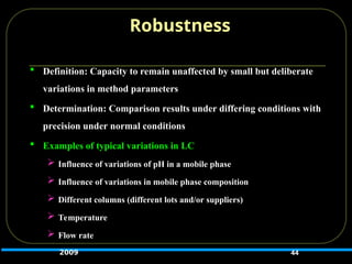  Definition: Capacity to remain unaffected by small but deliberate
variations in method parameters
 Determination: Comparison results under differing conditions with
precision under normal conditions
 Examples of typical variations in LC
 Influence of variations of pH in a mobile phase
 Influence of variations in mobile phase composition
 Different columns (different lots and/or suppliers)
 Temperature
 Flow rate
44
Robustness
2009
 