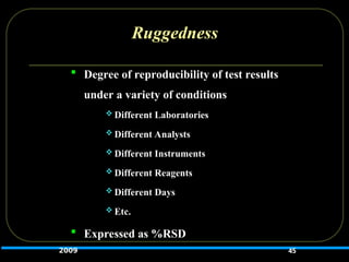 Ruggedness
 Degree of reproducibility of test results
under a variety of conditions
 Different Laboratories
 Different Analysts
 Different Instruments
 Different Reagents
 Different Days
 Etc.
 Expressed as %RSD
45
2009
 