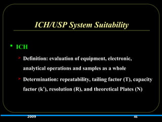 ICH/USP System Suitability
 ICH
 Definition: evaluation of equipment, electronic,
analytical operations and samples as a whole
 Determination: repeatability, tailing factor (T), capacity
factor (k’), resolution (R), and theoretical Plates (N)
46
2009
 
