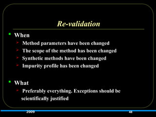 Re-validation
 When
 Method parameters have been changed
 The scope of the method has been changed
 Synthetic methods have been changed
 Impurity profile has been changed
 What
 Preferably everything. Exceptions should be
scientifically justified
48
2009
 