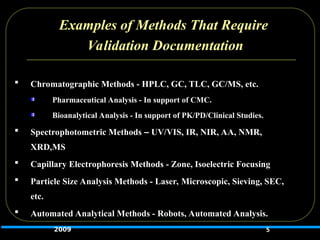 Examples of Methods That Require
Validation Documentation
 Chromatographic Methods - HPLC, GC, TLC, GC/MS, etc.
Pharmaceutical Analysis - In support of CMC.
Bioanalytical Analysis - In support of PK/PD/Clinical Studies.
 Spectrophotometric Methods – UV/VIS, IR, NIR, AA, NMR,
XRD,MS
 Capillary Electrophoresis Methods - Zone, Isoelectric Focusing
 Particle Size Analysis Methods - Laser, Microscopic, Sieving, SEC,
etc.
 Automated Analytical Methods - Robots, Automated Analysis.
5
2009
 