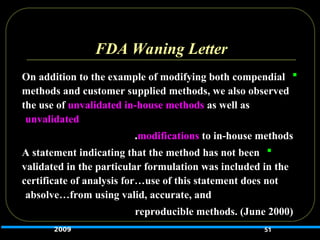 FDA Waning Letter

On addition to the example of modifying both compendial
methods and customer supplied methods, we also observed
the use of unvalidated in-house methods as well as
unvalidated
modifications to in-house methods
.

A statement indicating that the method has not been
validated in the particular formulation was included in the
certificate of analysis for…use of this statement does not
absolve…from using valid, accurate, and
reproducible methods. (June 2000)
51
2009
 