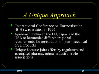 A Unique Approach
 International Conference on Harmonisation
(ICH) was created in 1990
 Agreement between the EU, Japan and the
USA to harmonize different regional
requirements for registration of pharmaceutical
drug products
 Unique because joint effort by regulators and
associated pharmaceutical industry trade
associations
2009 54
 