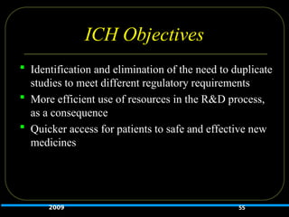 ICH Objectives
 Identification and elimination of the need to duplicate
studies to meet different regulatory requirements
 More efficient use of resources in the R&D process,
as a consequence
 Quicker access for patients to safe and effective new
medicines
2009 55
 