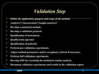 Validation Step
 Define the application, purpose and scope of the method.
 Analytes? Concentration? Sample matrices?
 Develop a analytical method.
 Develop a validation protocol.
 Qualification of instrument.
 Qualify/train operator
 Qualification of material.
 Perform pre-validation experiments.
 Adjust method parameters and/or acceptance criteria if necessary.
 Perform full validation experiments.
 Develop SOP for executing the method in routine analysis.
 Document validation experiments and results in the validation report.
7
2009
 
