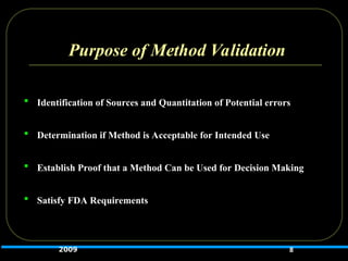 Purpose of Method Validation
 Identification of Sources and Quantitation of Potential errors
 Determination if Method is Acceptable for Intended Use
 Establish Proof that a Method Can be Used for Decision Making
 Satisfy FDA Requirements
8
2009
 