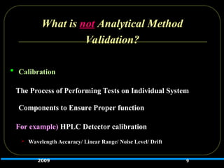 What is not Analytical Method
Validation?
 Calibration
The Process of Performing Tests on Individual System
Components to Ensure Proper function
For example) HPLC Detector calibration
 Wavelength Accuracy/ Linear Range/ Noise Level/ Drift
9
2009
 