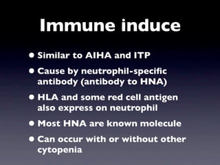 Immune induce
• Similar to AIHA and ITP
• Cause by neutrophil-speciﬁc
  antibody (antibody to HNA)
• HLA and some red cell antigen
  also express on neutrophil
• Most HNA are known molecule
• Can occur with or without other
  cytopenia
 