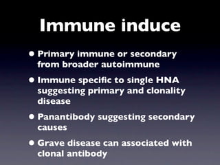 Immune induce
• Primary immune or secondary
  from broader autoimmune
• Immune speciﬁc to single HNA
  suggesting primary and clonality
  disease
• Panantibody suggesting secondary
  causes
• Grave disease can associated with
  clonal antibody
 