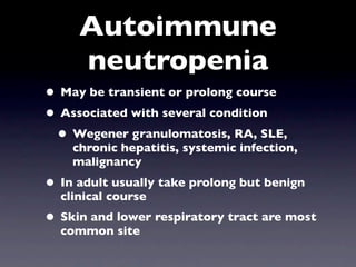 Autoimmune
     neutropenia
• May be transient or prolong course
• Associated with several condition
 • Wegener granulomatosis, RA, SLE,
    chronic hepatitis, systemic infection,
    malignancy
• In adult usually take prolong but benign
  clinical course
• Skin and lower respiratory tract are most
  common site
 