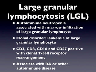 Large granular
lymphocytosis (LGL)
 • Autoimmune neutropenia
   associated with marrow inﬁltration
   of large granular lymphocyte
 • Clonal disorder: leukemia of large
   granular lymphocyte
 • CD3, CD8, CD16 and CD57 positive
   with clonal T-cell receptor
   rearrangement
 • Associate with RA or other
   autoimmune disease
 