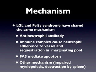 Mechanism
• LGL and Felty syndrome have shared
  the same mechanism
 • Antineutrophil antibody
 • Immune complex cause neutrophil
   adherence to vessel and
   sequestration in marginating pool
 • FAS mediate apoptosis
 • Other mechanism (impaired
   myelopoiesis, destruction by spleen)
 