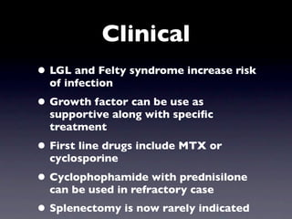 Clinical
• LGL and Felty syndrome increase risk
  of infection
• Growth factor can be use as
  supportive along with speciﬁc
  treatment
• First line drugs include MTX or
  cyclosporine
• Cyclophophamide with prednisilone
  can be used in refractory case
• Splenectomy is now rarely indicated
 