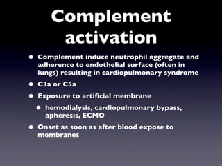 Complement
          activation
•   Complement induce neutrophil aggregate and
    adherence to endothelial surface (often in
    lungs) resulting in cardiopulmonary syndrome
•   C3a or C5a
•   Exposure to artiﬁcial membrane
    •   hemodialysis, cardiopulmonary bypass,
        apheresis, ECMO
•   Onset as soon as after blood expose to
    membranes
 