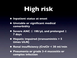 High risk
• Inpatient status at onset
• Unstable or signiﬁcant medical
  comorbidity

• Severe ANC ≤ 100/µL and prolonged ≥
  7 days
• Hepatic impaired (transaminitis > 5
  times ULN)
• Renal insufﬁciency (CreClr < 30 ml/min
• Pneumonia or grade 3-4 mucositis or
  complex infection
 