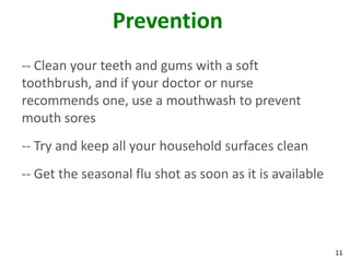 11
Prevention
-- Clean your teeth and gums with a soft
toothbrush, and if your doctor or nurse
recommends one, use a mouthwash to prevent
mouth sores
-- Try and keep all your household surfaces clean
-- Get the seasonal flu shot as soon as it is available
 