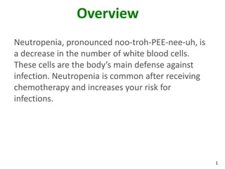 1
Overview
Neutropenia, pronounced noo-troh-PEE-nee-uh, is
a decrease in the number of white blood cells.
These cells are the body’s main defense against
infection. Neutropenia is common after receiving
chemotherapy and increases your risk for
infections.
 