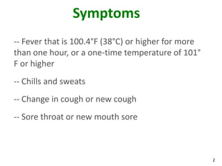 2
Symptoms
-- Fever that is 100.4°F (38°C) or higher for more
than one hour, or a one-time temperature of 101°
F or higher
-- Chills and sweats
-- Change in cough or new cough
-- Sore throat or new mouth sore
 